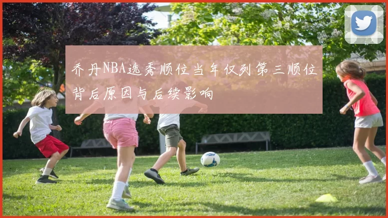 乔丹NBA选秀顺位当年仅列第三顺位背后原因与后续影响