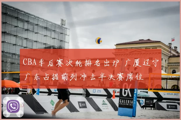 CBA季后赛次轮排名出炉 广厦辽宁广东占据前列冲击半决赛席位