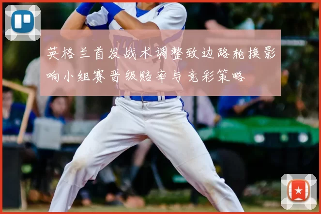 英格兰首发战术调整致边路轮换影响小组赛晋级赔率与竞彩策略