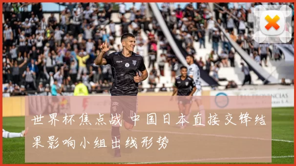 世界杯焦点战 中国日本直接交锋结果影响小组出线形势