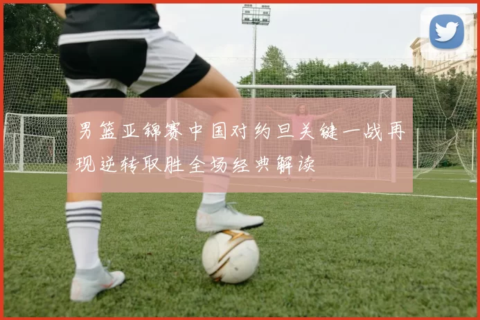 男篮亚锦赛中国对约旦关键一战再现逆转取胜全场经典解读