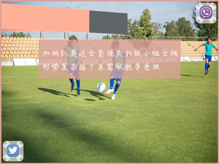 加纳队奥运会首场失利致小组出线形势复杂接下来需取胜争晋级