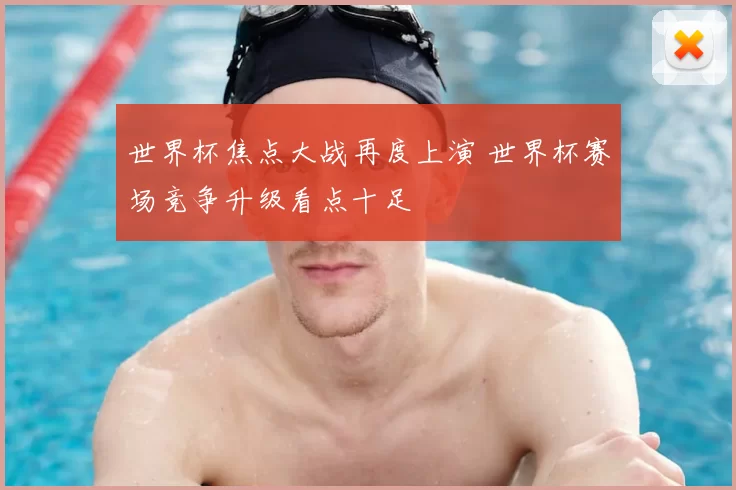 世界杯焦点大战再度上演 世界杯赛场竞争升级看点十足
