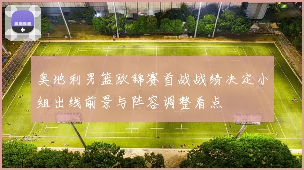 奥地利男篮欧锦赛首战战绩决定小组出线前景与阵容调整看点