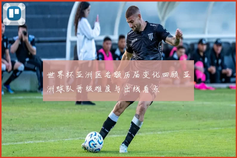 世界杯亚洲区名额历届变化回顾 亚洲球队晋级难度与出线看点