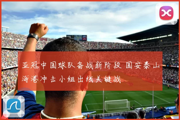 亚冠中国球队备战新阶段 国安泰山海港冲击小组出线关键战