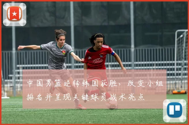 中国男篮逆转韩国获胜，改变小组排名并呈现关键球员战术亮点