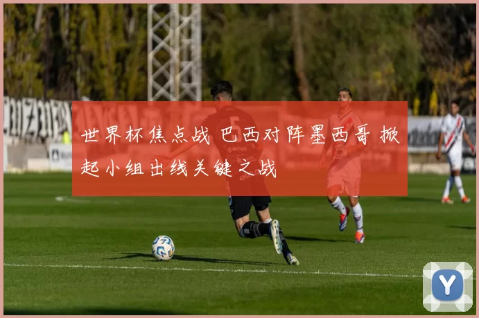 世界杯焦点战 巴西对阵墨西哥 掀起小组出线关键之战