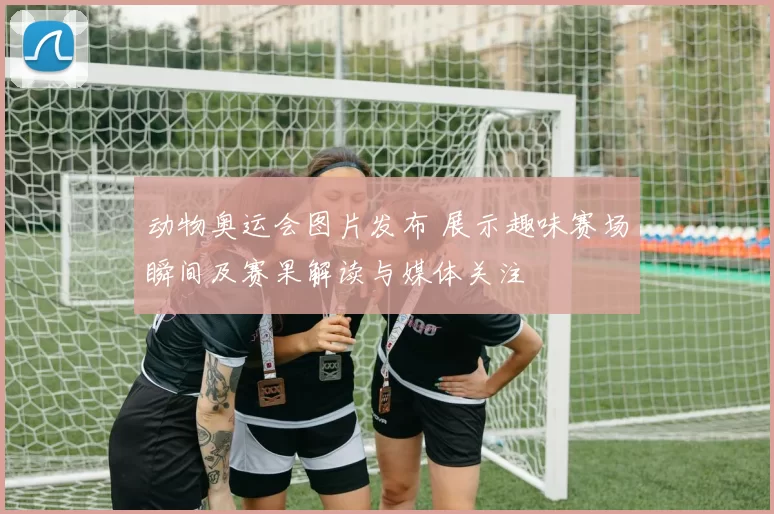 动物奥运会图片发布 展示趣味赛场瞬间及赛果解读与媒体关注
