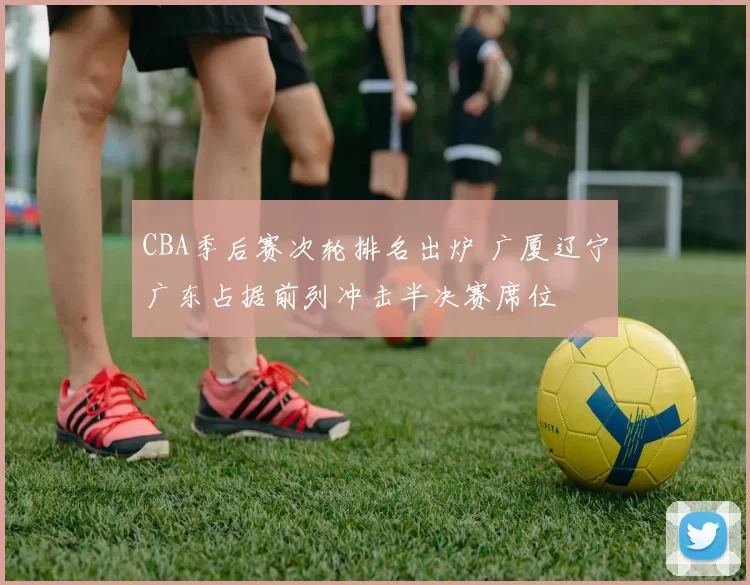CBA季后赛次轮排名出炉 广厦辽宁广东占据前列冲击半决赛席位