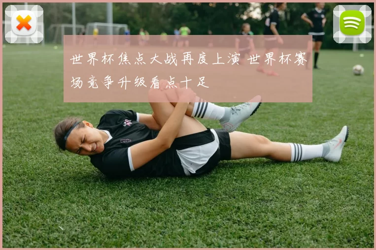 世界杯焦点大战再度上演 世界杯赛场竞争升级看点十足