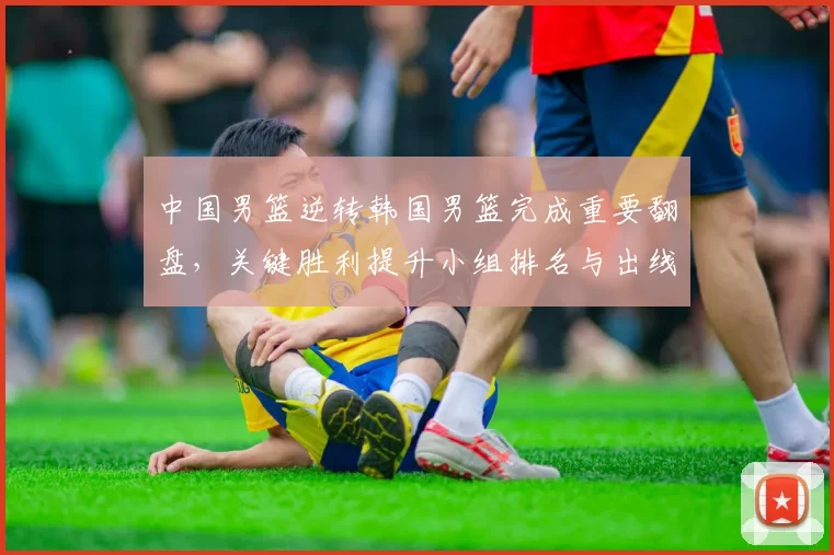 中国男篮逆转韩国男篮完成重要翻盘，关键胜利提升小组排名与出线希望