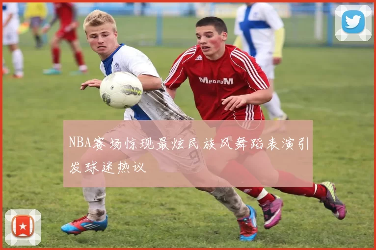 NBA赛场惊现最炫民族风舞蹈表演引发球迷热议