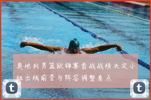 奥地利男篮欧锦赛首战战绩决定小组出线前景与阵容调整看点