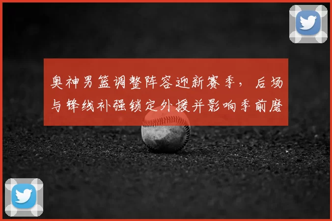 奥神男篮调整阵容迎新赛季，后场与锋线补强锁定外援并影响季前磨合进度