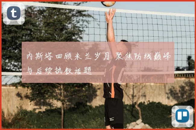 内斯塔回顾米兰岁月 聚焦防线巅峰与后续执教话题