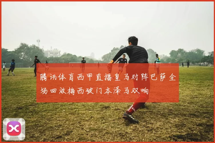 腾讯体育西甲直播皇马对阵巴萨全场回放梅西破门本泽马双响