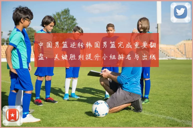 中国男篮逆转韩国男篮完成重要翻盘，关键胜利提升小组排名与出线希望