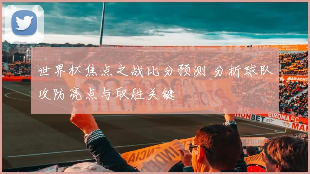 世界杯焦点之战比分预测 分析球队攻防亮点与取胜关键
