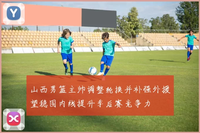 山西男篮主帅调整轮换并补强外援望稳固内线提升季后赛竞争力