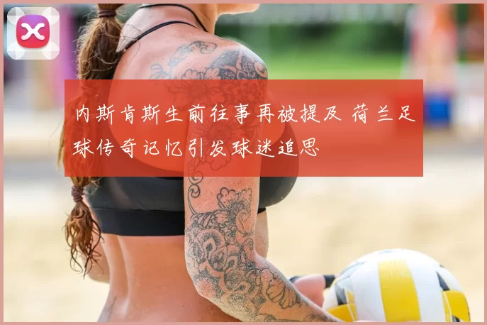 内斯肯斯生前往事再被提及 荷兰足球传奇记忆引发球迷追思