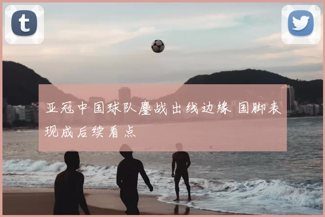 亚冠中国球队鏖战出线边缘 国脚表现成后续看点