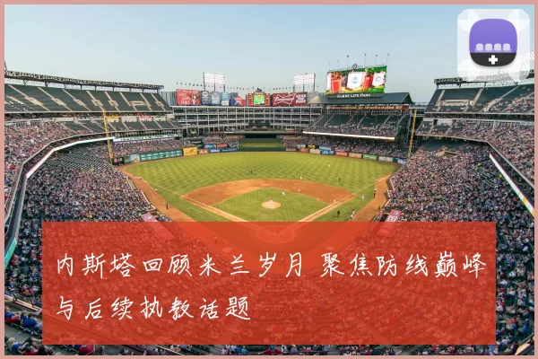 内斯塔回顾米兰岁月 聚焦防线巅峰与后续执教话题