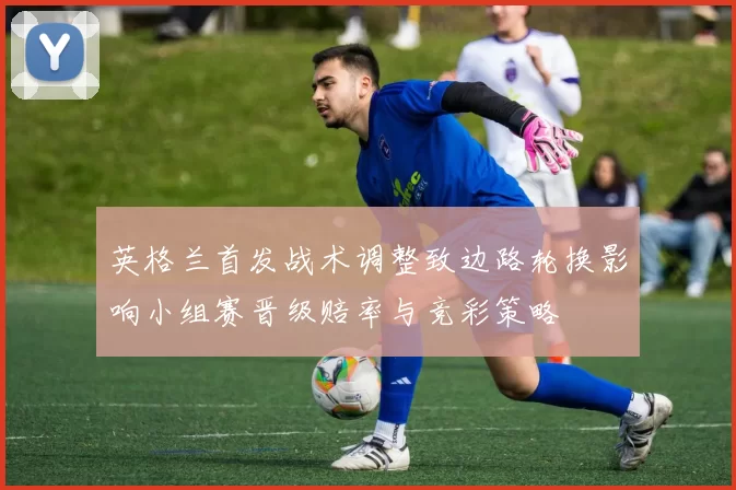 英格兰首发战术调整致边路轮换影响小组赛晋级赔率与竞彩策略