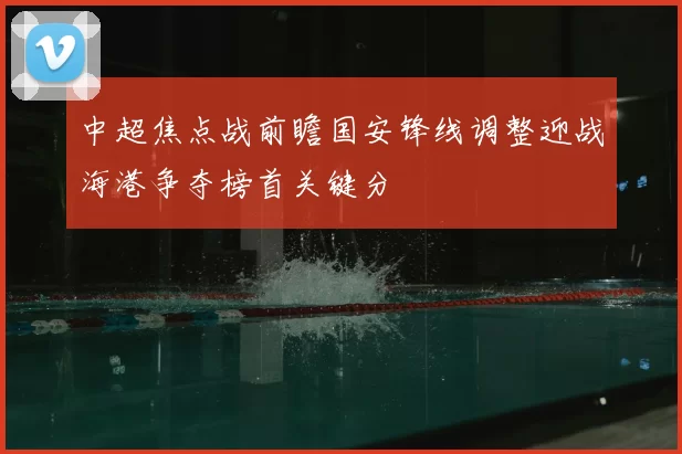 中超焦点战前瞻国安锋线调整迎战海港争夺榜首关键分
