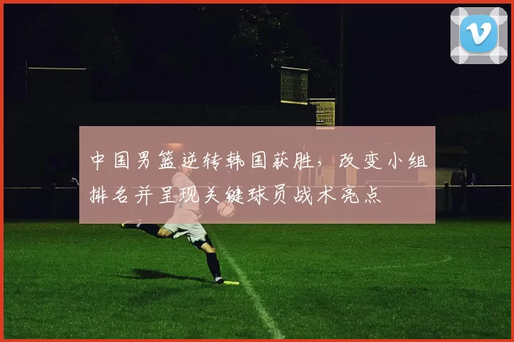 中国男篮逆转韩国获胜，改变小组排名并呈现关键球员战术亮点