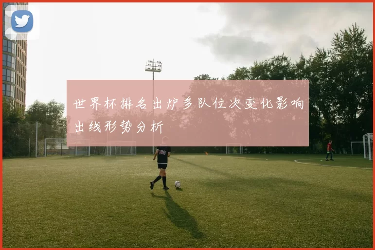 世界杯排名出炉多队位次变化影响出线形势分析