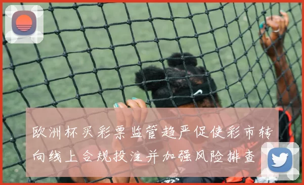 欧洲杯买彩票监管趋严促使彩市转向线上合规投注并加强风险排查