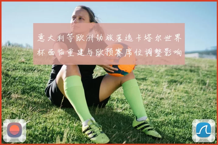 意大利等欧洲劲旅落选卡塔尔世界杯面临重建与欧预赛席位调整影响