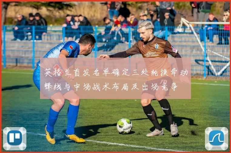 英格兰首发名单确定三处轮换牵动锋线与中场战术布局及出场竞争