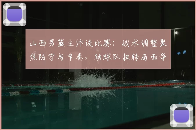 山西男篮主帅谈比赛:战术调整聚焦防守与节奏,助球队扭转局面争取胜利