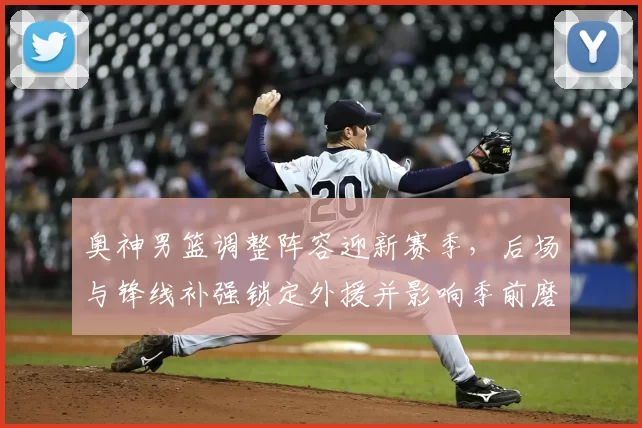 奥神男篮调整阵容迎新赛季，后场与锋线补强锁定外援并影响季前磨合进度