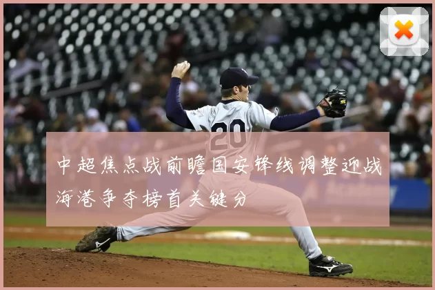 中超焦点战前瞻国安锋线调整迎战海港争夺榜首关键分