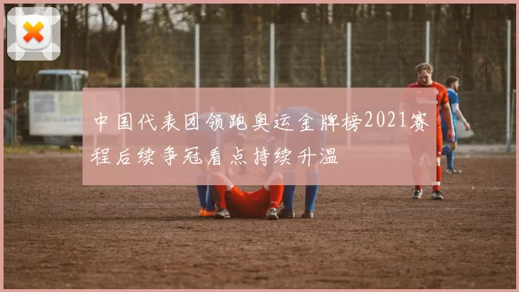 中国代表团领跑奥运金牌榜2021赛程后续争冠看点持续升温