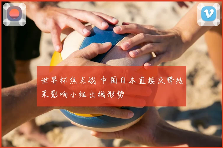 世界杯焦点战 中国日本直接交锋结果影响小组出线形势