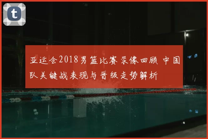 亚运会2018男篮比赛录像回顾 中国队关键战表现与晋级走势解析