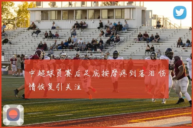 中超球员赛后足底按摩疼到落泪 伤情恢复引关注