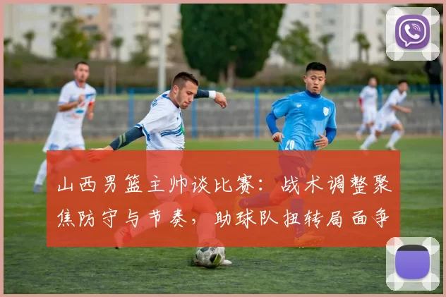 山西男篮主帅谈比赛:战术调整聚焦防守与节奏,助球队扭转局面争取胜利
