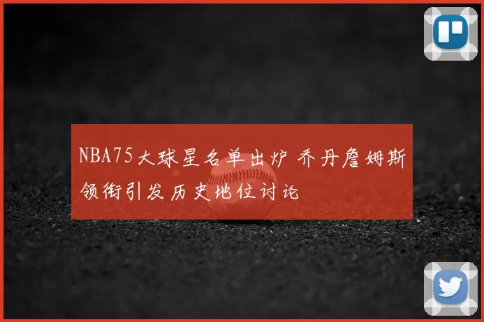 NBA75大球星名单出炉 乔丹詹姆斯领衔引发历史地位讨论